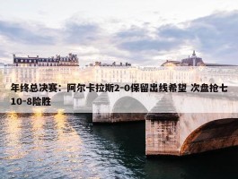 年终总决赛：阿尔卡拉斯2-0保留出线希望 次盘抢七10-8险胜