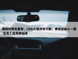 杨鸣对喷克里斯，CBA火爆冲突不断！弗格送暖心一幕 王岚嵚首秀神仙球