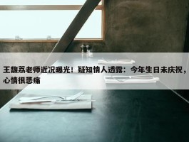 王馥荔老师近况曝光！疑知情人透露：今年生日未庆祝，心情很悲痛