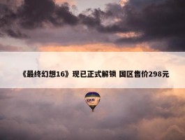 《最终幻想16》现已正式解锁 国区售价298元