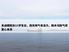 肖战晒照庆33岁生日，阳光帅气有活力，骑木马踩气球童心未泯