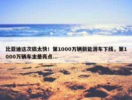 比亚迪这次搞太快！第1000万辆新能源车下线，第1000万辆车主是亮点...