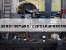 运营商怎么构建产品生态，运营商怎么构建产品生态文明