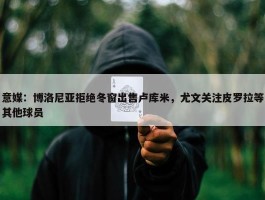 意媒：博洛尼亚拒绝冬窗出售卢库米，尤文关注皮罗拉等其他球员