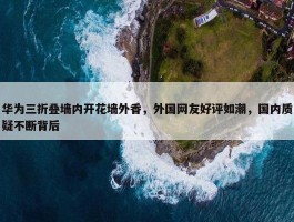 华为三折叠墙内开花墙外香，外国网友好评如潮，国内质疑不断背后