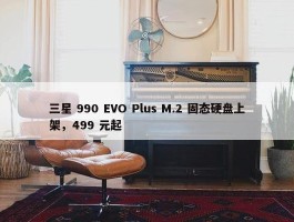 三星 990 EVO Plus M.2 固态硬盘上架，499 元起