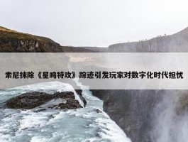 索尼抹除《星鸣特攻》踪迹引发玩家对数字化时代担忧