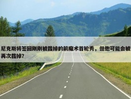 尼克斯将签回刚刚被裁掉的前魔术首轮秀，但他可能会被再次裁掉？