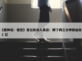 《黑神话：悟空》首位投资人吴旦：聊了两三分钟就追投 1 亿