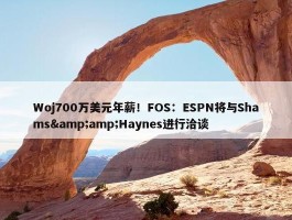 Woj700万美元年薪！FOS：ESPN将与Shams&amp;Haynes进行洽谈