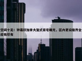 空间十足！钟嘉欣加拿大复式豪宅曝光，区内更设施齐全应有尽有