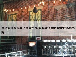 百货如何在抖音上运营产品 在抖音上卖百货走什么店名好