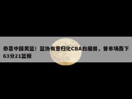 恭喜中国男篮！篮协有意归化CBA白魔兽，曾单场轰下63分21篮板