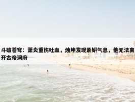 斗破苍穹：萧炎重伤吐血，烛坤发现紫妍气息，他无法离开古帝洞府