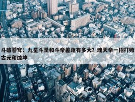 斗破苍穹：九星斗圣和斗帝差距有多大？魂天帝一招打败古元和烛坤