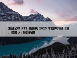 索尼公布 PTZ 摄像机 2025 年固件升级计划，拓展 AI 智能构图