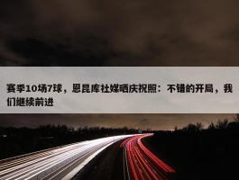 赛季10场7球，恩昆库社媒晒庆祝照：不错的开局，我们继续前进