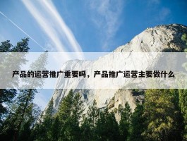 产品的运营推广重要吗，产品推广运营主要做什么