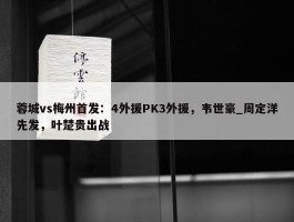 蓉城vs梅州首发：4外援PK3外援，韦世豪_周定洋先发，叶楚贵出战