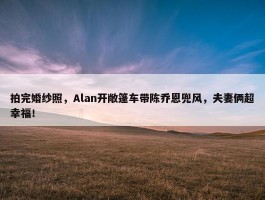 拍完婚纱照，Alan开敞篷车带陈乔恩兜风，夫妻俩超幸福！