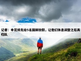 记者：申花将先给5名国脚放假，让他们休息调整之后再归队