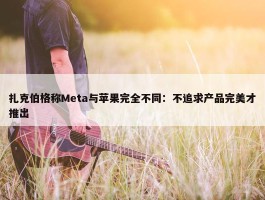 扎克伯格称Meta与苹果完全不同：不追求产品完美才推出