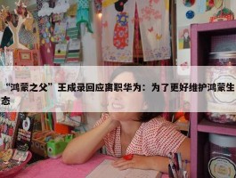 “鸿蒙之父”王成录回应离职华为：为了更好维护鸿蒙生态