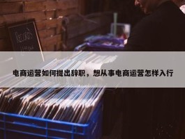 电商运营如何提出辞职，想从事电商运营怎样入行