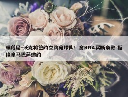 曝朗尼-沃克将签约立陶宛球队！含NBA买断条款 拒绝皇马巴萨邀约