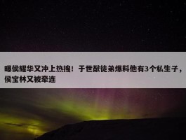 曝侯耀华又冲上热搜！于世猷徒弟爆料他有3个私生子，侯宝林又被牵连