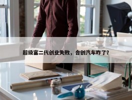 超级富二代创业失败，合创汽车咋了？