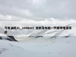 亏电油耗2L_100km？吉利发布新一代雷神电混系统