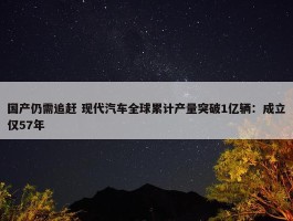 国产仍需追赶 现代汽车全球累计产量突破1亿辆：成立仅57年