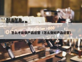 怎么才能做产品运营（怎么做好产品运营）