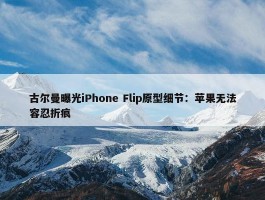 古尔曼曝光iPhone Flip原型细节：苹果无法容忍折痕