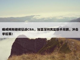 曝威姆斯继续征战CBA，加盟深圳男篮联手周鹏，冲击季后赛！