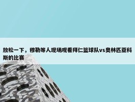 放松一下，穆勒等人现场观看拜仁篮球队vs奥林匹亚科斯的比赛