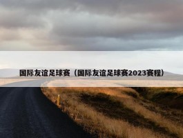 国际友谊足球赛（国际友谊足球赛2023赛程）