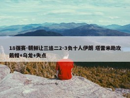 18强赛-朝鲜让三追二2-3负十人伊朗 塔雷米助攻戴帽+乌龙+失点