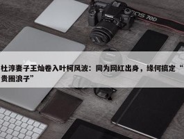 杜淳妻子王灿卷入叶柯风波：同为网红出身，缘何搞定“贵圈浪子”