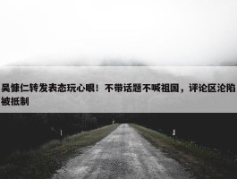 吴慷仁转发表态玩心眼！不带话题不喊祖国，评论区沦陷被抵制