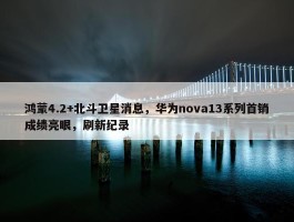 鸿蒙4.2+北斗卫星消息，华为nova13系列首销成绩亮眼，刷新纪录