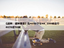 《战神：诸神黄昏》在4090下以4K_100帧运行 4070近50帧