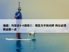 谦虚！马龙谈4-0梁靖崑：我实力不如大胖 所以必须更凶狠一点