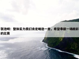 张池明：整体实力我们肯定略逊一些，希望奉献一场精彩的比赛