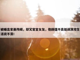 被曝出家暴传闻，却又官宣女友，他颜值不高低调演戏生活说不清！