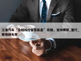 江淮汽车“全域线控智慧底盘”亮相，支持横移_蟹行_原地掉头等