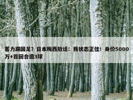 蓄力踢国足？日本梅西放话：我状态正佳！身价5000万+首回合造3球