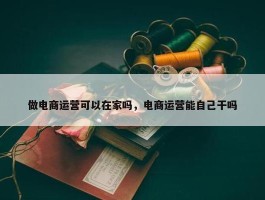 做电商运营可以在家吗，电商运营能自己干吗