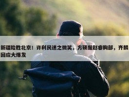 新疆险胜北京！许利民迷之微笑，方硕握赵睿胸部，齐麟回应大爆发